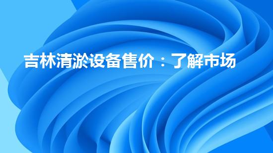 吉林清淤设备售价：了解市场最新动态