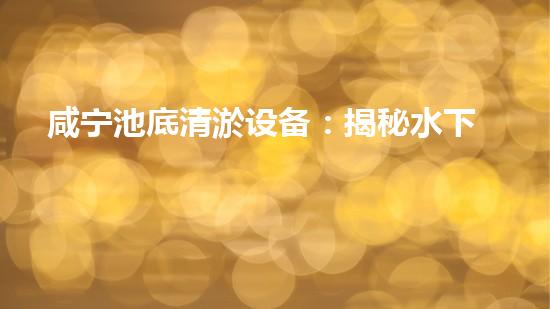 咸宁池底清淤设备：揭秘水下奇迹，解密湖泊深处的秘密！