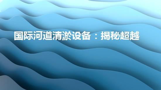 国际河道清淤设备：揭秘超越想象的水下魔法师！