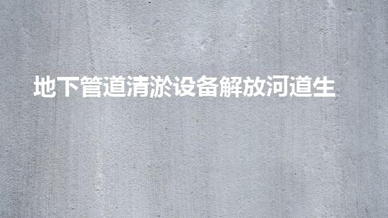 地下管道清淤设备解放河道生机，重塑城市绿色未来！