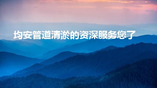均安管道清淤的资深服务您了解多少？佛山均安管道清淤哪家强？