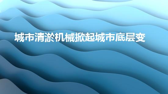 城市清淤机械掀起城市底层变革的力量！