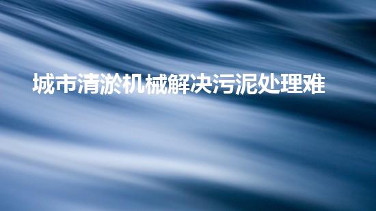 城市清淤机械解决污泥处理难题的创新方案！