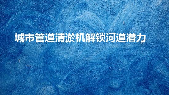 城市管道清淤机解锁河道潜力：有效清理和恢复水域生态的革新技术！