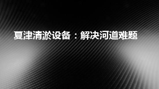 夏津清淤设备：解决河道难题，重塑水环境！