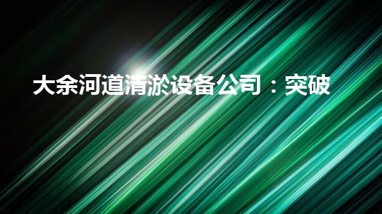 大余河道清淤设备公司：突破创新，为河道注入新生！