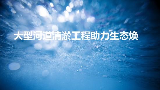 大型河道清淤工程助力生态焕新