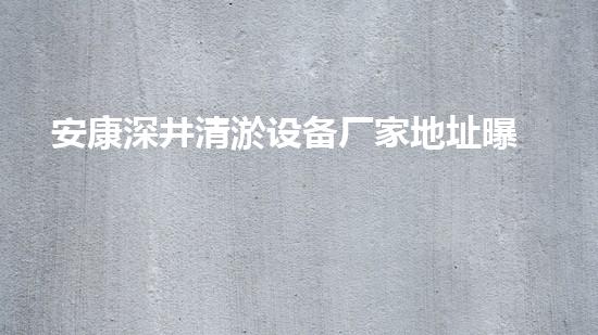 安康深井清淤设备厂家地址曝光！神秘地下世界到底隐藏了什么？