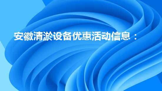 安徽清淤设备优惠活动信息：把握最新优惠，提升清淤效率