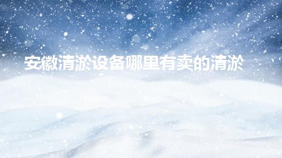 安徽清淤设备哪里有卖的清淤设备选购指南你了解多少