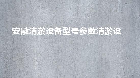 安徽清淤设备型号参数清淤设备的选择与应用技巧揭秘