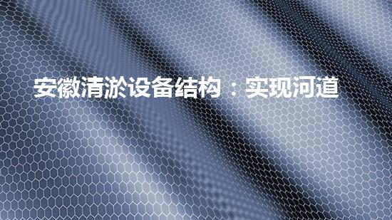 安徽清淤设备结构：实现河道、湖泊的高效治理