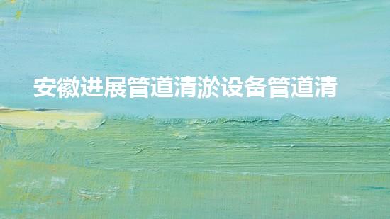 安徽进展管道清淤设备管道清淤技术革新带来的新机遇！