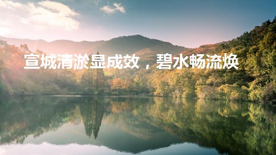 宣城清淤显成效，碧水畅流焕新颜