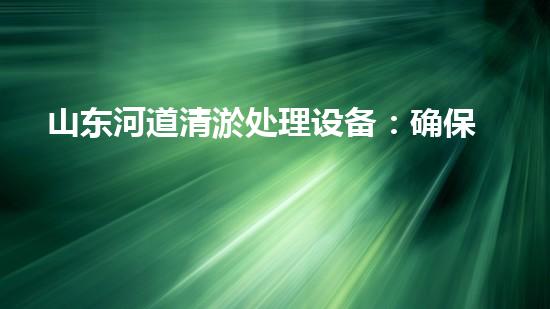 山东河道清淤处理设备：确保河流水质与生态安全