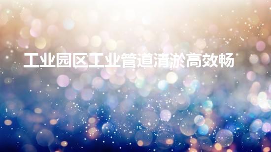工业园区工业管道清淤高效畅通，助力生产无忧