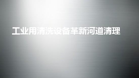 工业用清洗设备革新河道清理技术，提升城市环境质量！