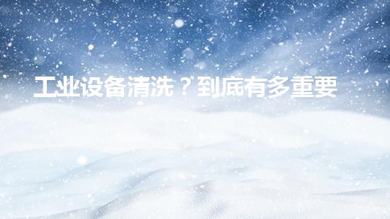 工业设备清洗？到底有多重要？！