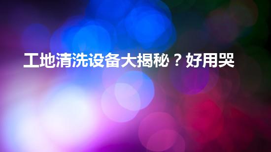 工地清洗设备大揭秘？好用哭了！