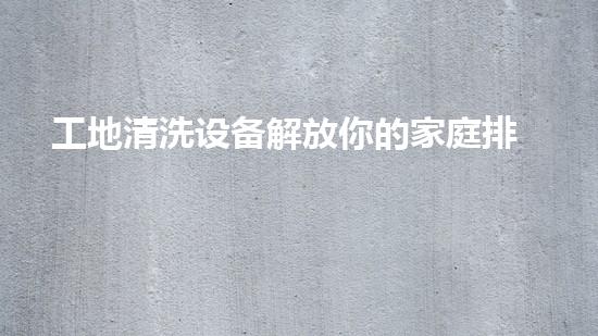 工地清洗设备解放你的家庭排水，轻松拥有干净无忧的生活！