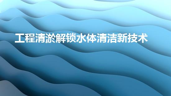 工程清淤解锁水体清洁新技术，保护生态环境！