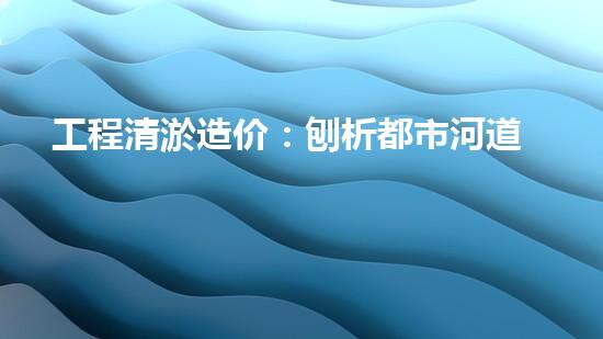 工程清淤造价：刨析都市河道清淤技术的创新方法！