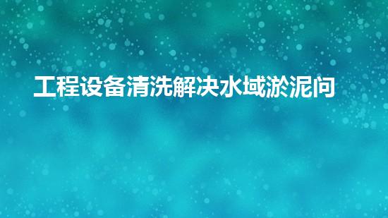 工程设备清洗解决水域淤泥问题的革新方案是什么？