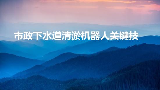 市政下水道清淤机器人关键技术突破！水利清淤工程如何应对以后挑战？
