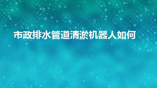 市政排水管道清淤机器人如何通过清淤工程提升水质和生态环境的质量？