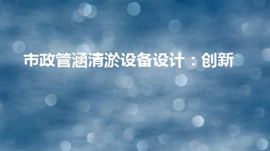 市政管涵清淤设备设计：创新科技助力城市排泥而出，你了解它的神奇之处吗？