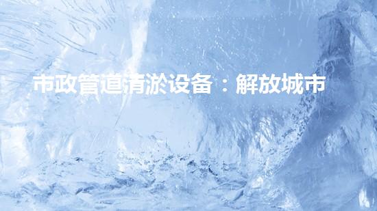 市政管道清淤设备：解放城市下水道的秘密武器！