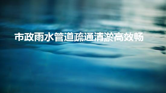 市政雨水管道疏通清淤高效畅通，保障都市排水无忧