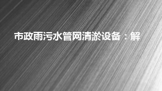 市政雨污水管网清淤设备：解放城市血脉，保护环境之利器！