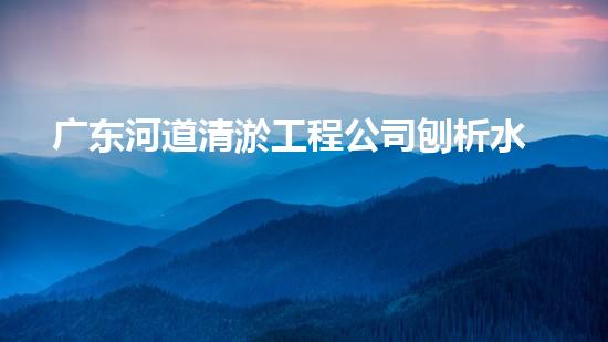 广东河道清淤工程公司刨析水道疏通关键技术！如何高效应对都市清淤挑战？