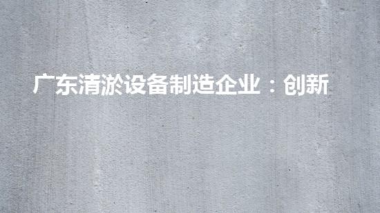 广东清淤设备制造企业：创新技术助力水道畅通，解密高效清淤利器！