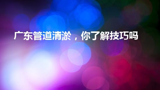 广东管道清淤，你了解技巧吗？管道清淤如何做？