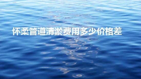怀柔管道清淤费用多少价格差异大揭秘！