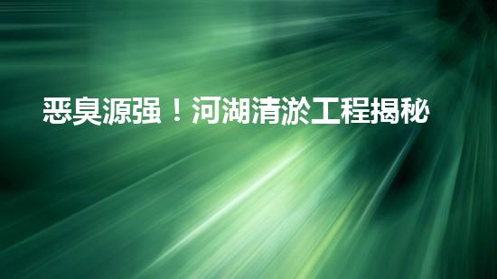 恶臭源强！河湖清淤工程揭秘：令人嗅到的隐患是什么？