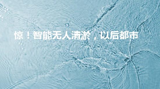 惊！智能无人清淤，以后都市清洁新宠？