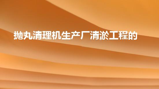 抛丸清理机生产厂清淤工程的深度刨析与技术创新探索，揭示施工技术的最终奥秘！