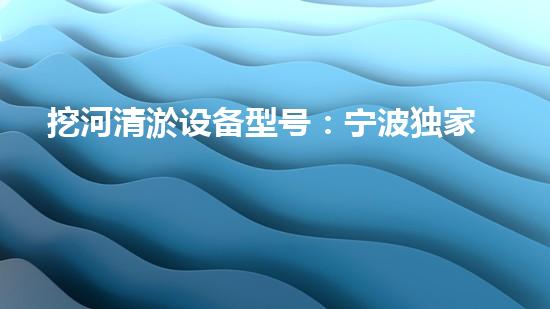 挖河清淤设备型号：宁波独家研发，惊艳全球！