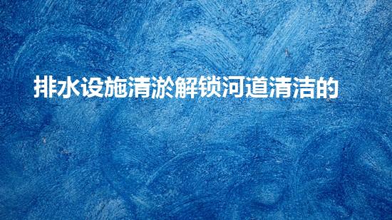 排水设施清淤解锁河道清洁的革新技术，带你了解下一代水域保护的奇迹！