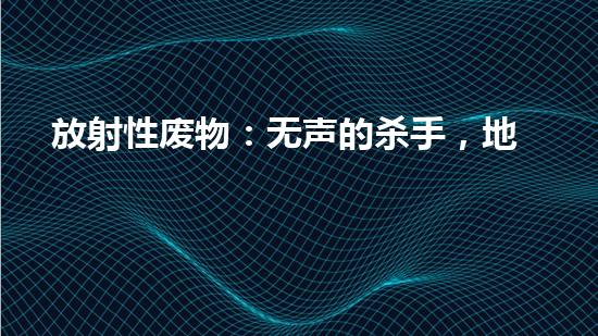 放射性废物：无声的杀手，地球上的威胁？