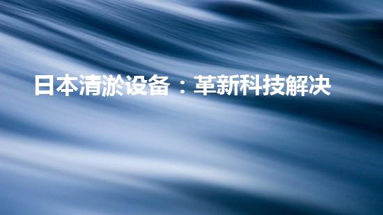 日本清淤设备：革新科技解决水道难题！