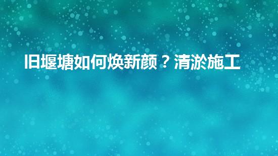 旧堰塘如何焕新颜？清淤施工方案有妙招！