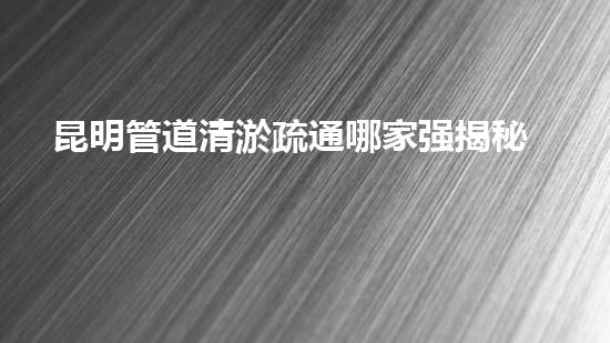 昆明管道清淤疏通哪家强揭秘效率高清洁秘诀！
