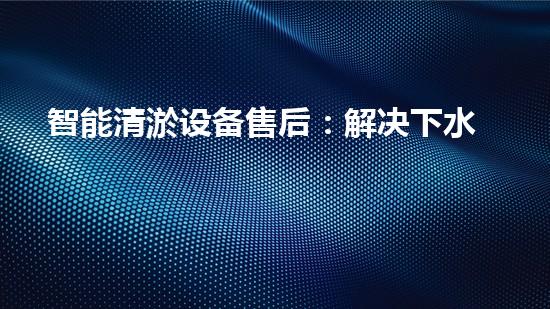 智能清淤设备售后：解决下水道难题，轻松畅通生活！