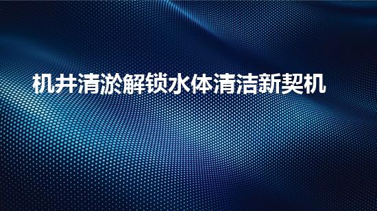 机井清淤解锁水体清洁新契机！