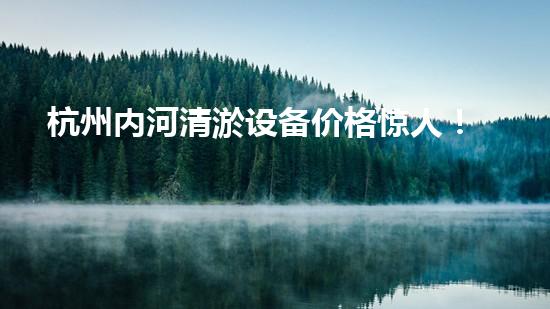 杭州内河清淤设备价格惊人！这个数字让你大吃一惊，你猜是多少？