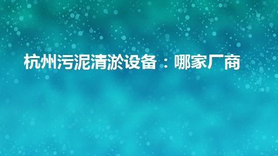 杭州污泥清淤设备：哪家厂商的技术领先，效果最佳？